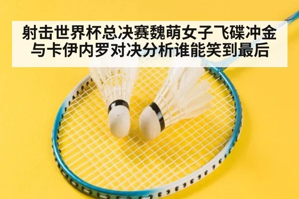 射击世界杯总决赛魏萌女子飞碟冲金与卡伊内罗对决分析谁能笑到最后